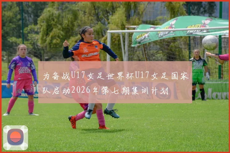 为备战U17女足世界杯U17女足国家队启动2026年第七期集训计划