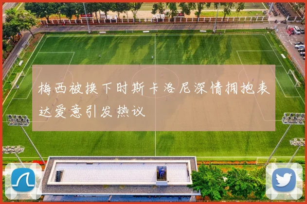 梅西被换下时斯卡洛尼深情拥抱表达爱意引发热议