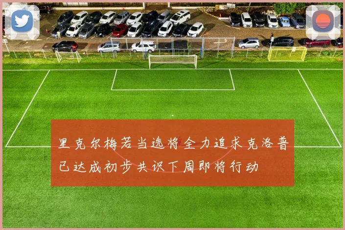 里克尔梅若当选将全力追求克洛普已达成初步共识下周即将行动