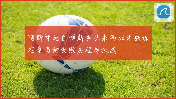 阿斯评论自博斯克以来西班牙教练在皇马的失败历程与挑战