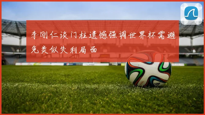 李刚仁谈门柱遗憾强调世界杯需避免类似失利局面