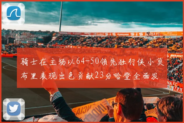 骑士在主场以64-50领先独行侠小莫布里表现出色贡献23分哈登全面发挥助攻6次