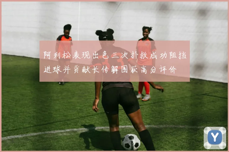 阿利松表现出色三次扑救成功阻挡进球并贡献长传解围获高分评价