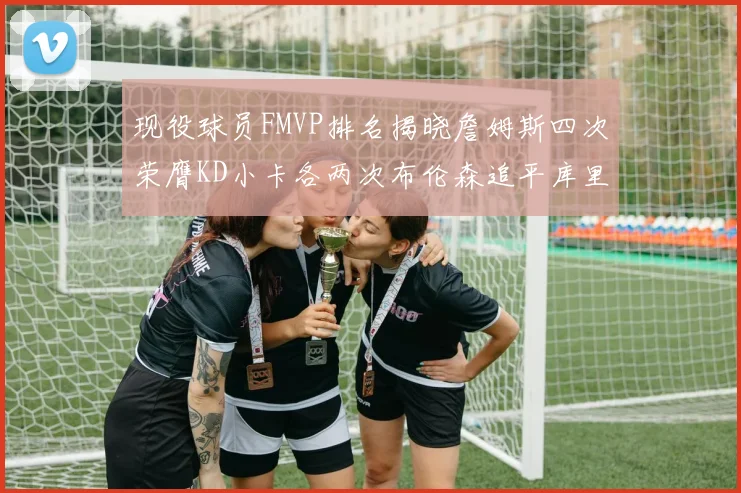 现役球员FMVP排名揭晓詹姆斯四次荣膺KD小卡各两次布伦森追平库里与约基奇