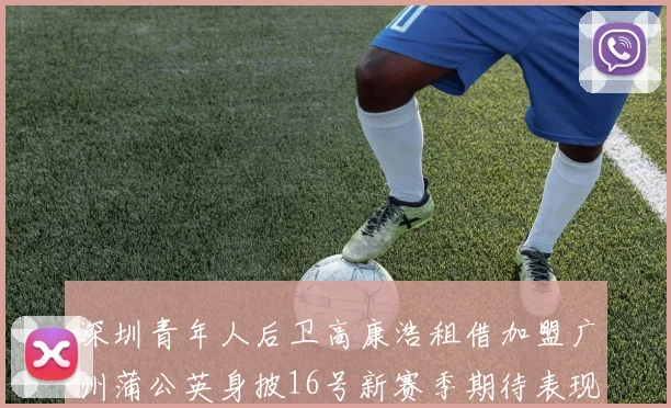 深圳青年人后卫高康浩租借加盟广州蒲公英身披16号新赛季期待表现