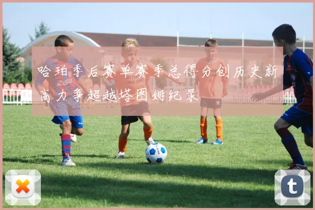哈珀季后赛单赛季总得分创历史新高力争超越塔图姆纪录