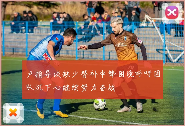 卢指导谈缺少替补中锋困境呼吁团队沉下心继续努力奋战