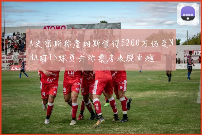 A史密斯称詹姆斯值得5200万仍是NBA前15球员并称票房表现卓越