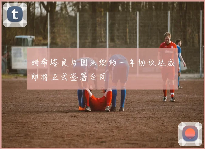 姆希塔良与国米续约一年协议达成即将正式签署合同