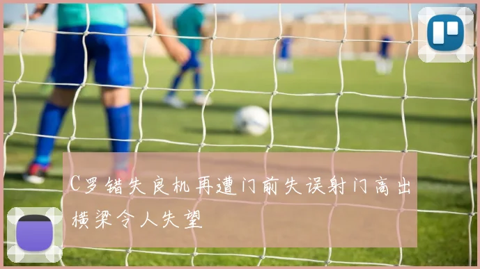 C罗错失良机再遭门前失误射门高出横梁令人失望