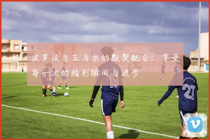 波罗谈与亚马尔的默契配合：享受每一次的精彩瞬间与进步