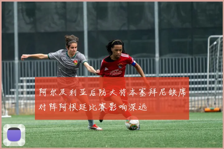 阿尔及利亚后防大将本塞拜尼缺席对阵阿根廷比赛影响深远