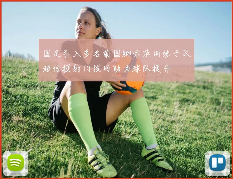 国足引入多名前国脚示范训练于汉超传授射门技巧助力球队提升